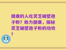 健康的人吃灵芝破壁孢子粉？助力健康，探秘灵芝破壁孢子粉的功效？
