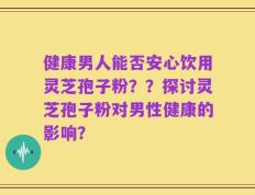 健康男人能否安心饮用灵芝孢子粉？？探讨灵芝孢子粉对男性健康的影响？