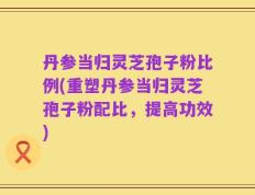 丹参当归灵芝孢子粉比例(重塑丹参当归灵芝孢子粉配比，提高功效)
