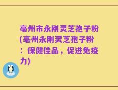 亳州市永刚灵芝孢子粉(亳州永刚灵芝孢子粉：保健佳品，促进免疫力)