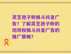 灵芝孢子粉枫斗抖音广告？了解灵芝孢子粉的功效和枫斗抖音广告的推广策略？