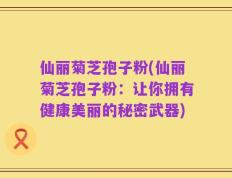仙丽菊芝孢子粉(仙丽菊芝孢子粉：让你拥有健康美丽的秘密武器)