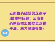 云南白药破壁灵芝孢子油(重构标题：云南白药创新推出破壁灵芝孢子油，助力健康养生)