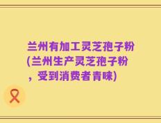 兰州有加工灵芝孢子粉(兰州生产灵芝孢子粉，受到消费者青睐)
