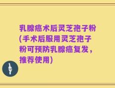 乳腺癌术后灵芝孢子粉(手术后服用灵芝孢子粉可预防乳腺癌复发，推荐使用)