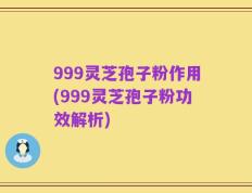 999灵芝孢子粉作用(999灵芝孢子粉功效解析)