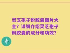 灵芝孢子粉胶囊图片大全？详细介绍灵芝孢子粉胶囊的成分和功效？
