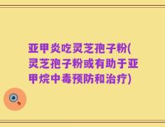 亚甲炎吃灵芝孢子粉(灵芝孢子粉或有助于亚甲烷中毒预防和治疗)