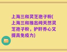 上海三和灵芝孢子粉(上海三和推出纯天然灵芝孢子粉，护肝养心又提高免疫力)