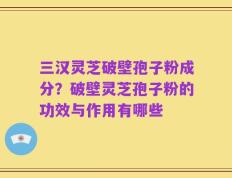 三汉灵芝破壁孢子粉成分？破壁灵芝孢子粉的功效与作用有哪些
