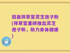 冠县祥草堂灵芝孢子粉(祥草堂重磅推出灵芝孢子粉，助力身体健康)