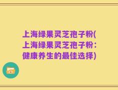 上海绿果灵芝孢子粉(上海绿果灵芝孢子粉：健康养生的最佳选择)