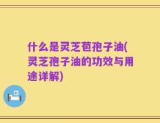 什么是灵芝苞孢子油(灵芝孢子油的功效与用途详解)
