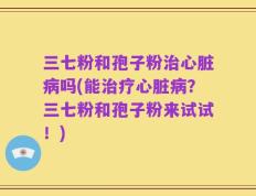 三七粉和孢子粉治心脏病吗(能治疗心脏病？三七粉和孢子粉来试试！)