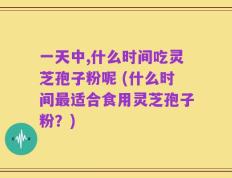 一天中,什么时间吃灵芝孢子粉呢 (什么时间最适合食用灵芝孢子粉？)