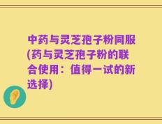 中药与灵芝孢子粉同服(药与灵芝孢子粉的联合使用：值得一试的新选择)