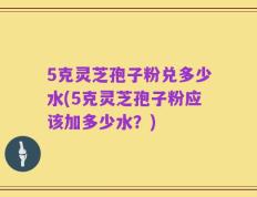 5克灵芝孢子粉兑多少水(5克灵芝孢子粉应该加多少水？)