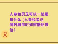 人参和灵芝可以一起服用什么 (人参和灵芝同时服用时如何搭配最佳？