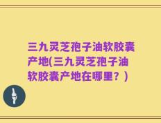 三九灵芝孢子油软胶囊产地(三九灵芝孢子油软胶囊产地在哪里？)