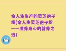 余人生生产的灵芝孢子粉(余人生灵芝孢子粉——滋养身心的营养之选)