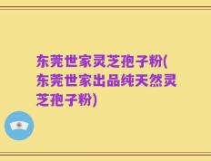 东莞世家灵芝孢子粉(东莞世家出品纯天然灵芝孢子粉)