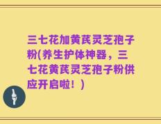 三七花加黄芪灵芝孢子粉(养生护体神器，三七花黄芪灵芝孢子粉供应开启啦！)