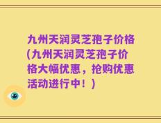 九州天润灵芝孢子价格(九州天润灵芝孢子价格大幅优惠，抢购优惠活动进行中！)
