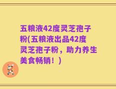 五粮液42度灵芝孢子粉(五粮液出品42度灵芝孢子粉，助力养生美食畅销！)