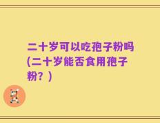 二十岁可以吃孢子粉吗(二十岁能否食用孢子粉？)