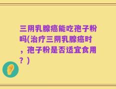 三阴乳腺癌能吃孢子粉吗(治疗三阴乳腺癌时，孢子粉是否适宜食用？)
