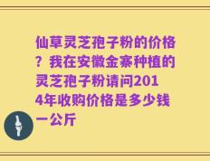 仙草灵芝孢子粉的价格？我在安徽金寨种植的灵芝孢子粉请问2014年收购价格是多少钱一公斤