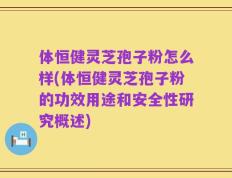 体恒健灵芝孢子粉怎么样(体恒健灵芝孢子粉的功效用途和安全性研究概述)
