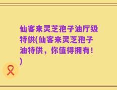 仙客来灵芝孢子油厅级特供(仙客来灵芝孢子油特供，你值得拥有！)