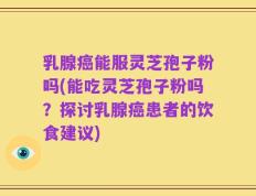 乳腺癌能服灵芝孢子粉吗(能吃灵芝孢子粉吗？探讨乳腺癌患者的饮食建议)