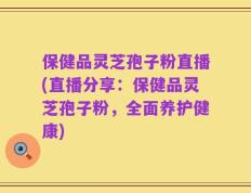 保健品灵芝孢子粉直播(直播分享：保健品灵芝孢子粉，全面养护健康)