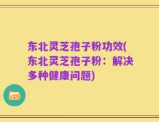 东北灵芝孢子粉功效(东北灵芝孢子粉：解决多种健康问题)