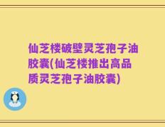 仙芝楼破壁灵芝孢子油胶囊(仙芝楼推出高品质灵芝孢子油胶囊)