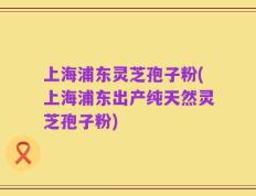 上海浦东灵芝孢子粉(上海浦东出产纯天然灵芝孢子粉)