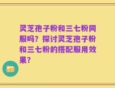 灵芝孢子粉和三七粉同服吗？探讨灵芝孢子粉和三七粉的搭配服用效果？