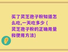 买了灵芝孢子粉知道怎么吃,一天吃多少 (灵芝孢子粉的正确用量和使用方法)