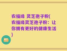农福缘 灵芝孢子粉(农福缘灵芝孢子粉：让你拥有更好的健康生活)