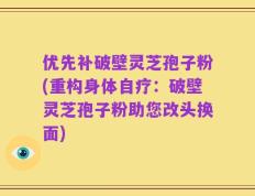 优先补破壁灵芝孢子粉(重构身体自疗：破壁灵芝孢子粉助您改头换面)