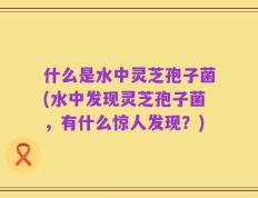 什么是水中灵芝孢子菌(水中发现灵芝孢子菌，有什么惊人发现？)