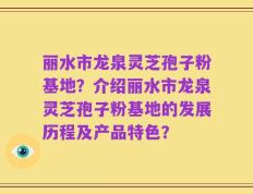 丽水市龙泉灵芝孢子粉基地？介绍丽水市龙泉灵芝孢子粉基地的发展历程及产品特色？