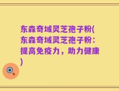 东森奇域灵芝孢子粉(东森奇域灵芝孢子粉：提高免疫力，助力健康)
