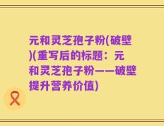 元和灵芝孢子粉(破壁)(重写后的标题：元和灵芝孢子粉——破壁提升营养价值)