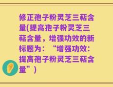 修正孢子粉灵芝三萜含量(提高孢子粉灵芝三萜含量，增强功效的新标题为：“增强功效：提高孢子粉灵芝三萜含量”)