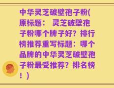 中华灵芝破壁孢子粉(原标题： 灵芝破壁孢子粉哪个牌子好？排行榜推荐重写标题：哪个品牌的中华灵芝破壁孢子粉最受推荐？排名榜！)