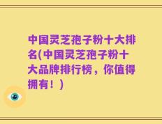 中国灵芝孢子粉十大排名(中国灵芝孢子粉十大品牌排行榜，你值得拥有！)