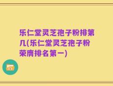 乐仁堂灵芝孢子粉排第几(乐仁堂灵芝孢子粉荣膺排名第一)